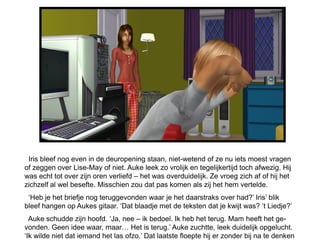 Iris bleef nog even in de deuropening staan, niet-wetend of ze nu iets moest vragen
of zeggen over Lise-May of niet. Auke leek zo vrolijk en tegelijkertijd toch afwezig. Hij
was echt tot over zijn oren verliefd – het was overduidelijk. Ze vroeg zich af of hij het
zichzelf al wel besefte. Misschien zou dat pas komen als zij het hem vertelde.
 „Heb je het briefje nog teruggevonden waar je het daarstraks over had?‟ Iris‟ blik
bleef hangen op Aukes gitaar. „Dat blaadje met de teksten dat je kwijt was? „t Liedje?‟
  Auke schudde zijn hoofd. „Ja, nee – ik bedoel. Ik heb het terug. Mam heeft het ge-
vonden. Geen idee waar, maar… Het is terug.‟ Auke zuchtte, leek duidelijk opgelucht.
„Ik wilde niet dat iemand het las ofzo.‟ Dat laatste floepte hij er zonder bij na te denken
 