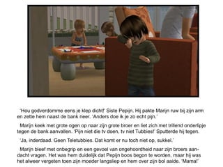 „Hou godverdomme eens je klep dicht!‟ Siste Pepijn. Hij pakte Marijn ruw bij zijn arm
en zette hem naast de bank neer. „Anders doe ik je zo echt pijn.‟
  Marijn keek met grote ogen op naar zijn grote broer en liet zich met trillend onderlipje
tegen de bank aanvallen. „Pijn niet die tv doen, tv niet Tubbies!‟ Sputterde hij tegen.
 „Ja, inderdaad. Geen Teletubbies. Dat komt er nu toch niet op, sukkel.‟
 Marijn bleef met onbegrip en een gevoel van ongehoordheid naar zijn broers aan-
dacht vragen. Het was hem duidelijk dat Pepijn boos begon te worden, maar hij was
het alweer vergeten toen zijn moeder langsliep en hem over zijn bol aaide. „Mama!‟
 