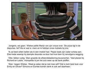 „Jongens, we gaan.‟ Wietse pakte Marijn van zijn vrouw over. „De pizza ligt in de
diepvries, hè? Als er wat is: mam en ik hebben onze mobiels bij ons.‟
 „Ik zal best willen bellen als ik een mobiel had.‟ Pepijn keek zijn vader scherp aan.
Elke trede waarop hij stampte dreunde na door het huis toen hij vervolgens wegging.
 „Oké, lekker rustig.‟ Stan graaide de afstandsbediening tevoorschijn. „Veel plezier bij
Richard en Leslie,‟ mompelde hij en liet zich weer op de bank ploffen.
 „Stan,‟ begon Wietse. „Weet je zeker dat je niet mee wilt? Dat is toch best leuk voor
Emily en Olivier? Simone en Esmée komen denk ik ook wel daarheen.‟
 