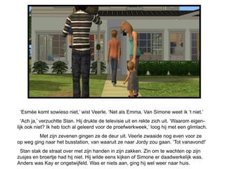„Esmée komt sowieso niet,‟ wist Veerle. „Net als Emma. Van Simone weet ik „t niet.‟
  „Ach ja,‟ verzuchtte Stan. Hij drukte de televisie uit en rekte zich uit. „Waarom eigen-
lijk ook niet? Ik heb toch al geleerd voor de proefwerkweek,‟ loog hij met een glimlach.
         Met zijn zevenen gingen ze de deur uit. Veerle zwaaide nog even voor ze
op weg ging naar het busstation, van waaruit ze naar Jordy zou gaan. „Tot vanavond!‟
 Stan stak de straat over met zijn handen in zijn zakken. Zin om te wachten op zijn
zusjes en broertje had hij niet. Hij wilde eens kijken of Simone er daadwerkelijk was.
Anders was Kay er ongetwijfeld. Was er niets aan, ging hij wel weer naar huis.
 
