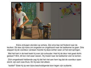 Krijns zintuigen stonden op scherp. Zijn oma liep net fluitend naar de
keuken. Dit was zijn kans om ongezien en ongehoord naar de badkamer te gaan. Drie
stappen bij de voordeur vandaan hoorde hij deze echter weer uit het slot springen.
 Met het hart in de keel keek hij over zijn schouder. Had hij de deur niet goed dicht-
gedaan? Shit, dit kon niet waar wezen. Hij moest naar de badkamer zien te komen.
 Zich omgedraaid hebbende zag hij dat het niet aan hem lag dat de voordeur open
stond: zijn oom was thuis. En hij was niet alleen.
 „Isolde?‟ Siste hij op een bijna beschuldigende toon tegen zijn oudtante.
 