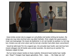 Auke knikte zonder iets te zeggen en schuifelde met Isolde richting de keuken. De
enige wie nog niets doorhad was nog altijd Cathelijn. Krijn volgde hen geamuseerd,
maar ook beangstigd. Hij moest de badkamer in om zijn tanden te poetsen nu het nog
kon. Anders zou zijn oma ruiken wat hij met zijn vrienden had zitten doen vanochtend.
 Vanaf de tafel keek Tim Iris vragend aan. Iris schudde haar hoofd, wist niet hoe hem
moest uitleggen dat dit Isolde was zonder woorden. Ze stond op en wenkte Tim.
Gedwee volgde hij haar.
 Op hun tenen slopen Isolde en Auke naderbij. Grijnzend keek Isolde haar neefje
aan. „Klaar?‟ Vroegen haar lippen geluidloos. „Eén… twee… - Hé, Katje van me!‟
 