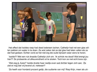Het effect dat Isoldes roep had deed iedereen lachen. Cathelijn had net een glas wil-
len pakken om water in te doen. Ze wist zeker dat ze dat glas had laten vallen als ze
dat had gedaan. Echter vond ze het niet erg die oude bijnaam weer eens te horen.
 „Isolde?!‟ Met een ruk draaide Cathelijn zich om. „Ik schrok me dood! Wat brengt jou
hier?!‟ Ze probeerde uit afkeurendheid uit te stralen. Toch kon ze niet echt boos zijn.
 „Wat zeg jij, Auke?‟ Isolde drukte haar neefje even wat dichter tegen zich aan. „Ze
ziet er nog wel vrij levend uit, nietwaar?‟
 „Ze heeft voor honderd procent gelijk, die oudtante van mij!‟ Riep Krijn, meer als uit-
 