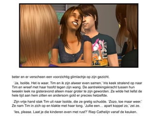 beter en er verscheen een voorzichtig glimlachje op zijn gezicht.
 „Ja, Isolde. Het is waar. Tim en ik zijn alweer even samen.‟ Iris keek stralend op naar
Tim en wreef met haar hoofd tegen zijn wang. De aantrekkingskracht tussen hun
tweeën leek na gisteravond alleen maar groter te zijn geworden. Ze wilde het liefst de
hele tijd aan hem zitten en andersom gold er precies hetzelfde.
 Zijn vrije hand stak Tim uit naar Isolde, die ze gretig schudde. „Zozo, toe maar weer.‟
Ze nam Tim in zich op en klakte met haar tong. „Jullie een… apart koppel zo,‟ zei ze.
 „Ies, please. Laat je die kinderen even met rust?‟ Riep Cathelijn vanaf de keuken.
 