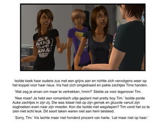 Isolde keek haar oudere zus met een grijns aan en richtte zich vervolgens weer op
het koppel voor haar neus. Iris had zich omgedraaid en pakte zachtjes Tims handen.
 „Wat zeg je ervan om maar te vertrekken, hmm?‟ Stelde ze voor tegenover Tim.
 „Nee maar! Je hebt een romantisch uitje geplant met pretty boy Tim.‟ Isolde porde
Auke zachtjes in zijn zij. Die was totaal niet op zijn gemak en gluurde vanuit zijn
ooghoeken even naar zijn moeder. Kon die Isolde niet wegslepen? Tim vond het zo te
zien niet echt leuk. Dit soort taken waren niet aan hem besteed.
 „Sorry, Tim.‟ Iris lachte maar niet honderd procent van harte. „Let maar niet op haar.‟
 
