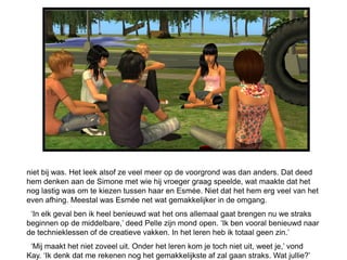 niet bij was. Het leek alsof ze veel meer op de voorgrond was dan anders. Dat deed
hem denken aan de Simone met wie hij vroeger graag speelde, wat maakte dat het
nog lastig was om te kiezen tussen haar en Esmée. Niet dat het hem erg veel van het
even afhing. Meestal was Esmée net wat gemakkelijker in de omgang.
 „In elk geval ben ik heel benieuwd wat het ons allemaal gaat brengen nu we straks
beginnen op de middelbare,‟ deed Pelle zijn mond open. „Ik ben vooral benieuwd naar
de technieklessen of de creatieve vakken. In het leren heb ik totaal geen zin.‟
 „Mij maakt het niet zoveel uit. Onder het leren kom je toch niet uit, weet je,‟ vond
Kay. „Ik denk dat me rekenen nog het gemakkelijkste af zal gaan straks. Wat jullie?‟
 
