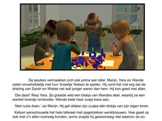 De peuters vermaakten zich ook prima aan tafel. Marijn, Yara en Wende
zaten onverbiddelijk met hun „broertje‟ Kelson te spelen. Hij vond het niet erg dat de
drieling van Sarah en Wietse net wat jonger waren dan hem. Hij kon goed met allen.
 „Die daar!‟ Riep Yara. Ze graaide wild een blokje van Wendes deel, waarbij ze een
wankel torentje omstootte. Wende keek haar zusje boos aan.
 „Niet ruzie doen,‟ zei Marijn. Hij gaf allebei zijn zusjes één blokje van zijn eigen toren.
 Kelson aanschouwde het hele tafereel met opgetrokken wenkbrauwen. Hoe goed ze
ook met z‟n allen overweg konden, soms snapte hij gewoonweg niet waarom ze zo-
 