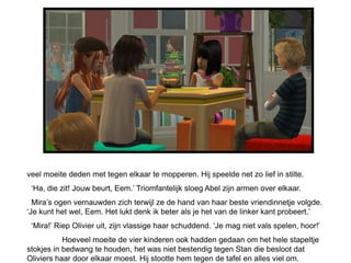 veel moeite deden met tegen elkaar te mopperen. Hij speelde net zo lief in stilte.
 „Ha, die zit! Jouw beurt, Eem.‟ Triomfantelijk sloeg Abel zijn armen over elkaar.
  Mira‟s ogen vernauwden zich terwijl ze de hand van haar beste vriendinnetje volgde.
„Je kunt het wel, Eem. Het lukt denk ik beter als je het van de linker kant probeert.‟
 „Mira!‟ Riep Olivier uit, zijn vlassige haar schuddend. „Je mag niet vals spelen, hoor!‟
           Hoeveel moeite de vier kinderen ook hadden gedaan om het hele stapeltje
stokjes in bedwang te houden, het was niet bestendig tegen Stan die besloot dat
Oliviers haar door elkaar moest. Hij stootte hem tegen de tafel en alles viel om.
 