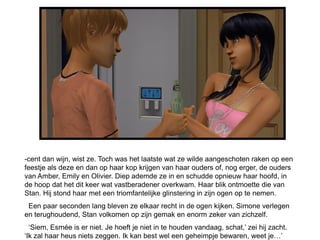 -cent dan wijn, wist ze. Toch was het laatste wat ze wilde aangeschoten raken op een
feestje als deze en dan op haar kop krijgen van haar ouders of, nog erger, de ouders
van Amber, Emily en Olivier. Diep ademde ze in en schudde opnieuw haar hoofd, in
de hoop dat het dit keer wat vastberadener overkwam. Haar blik ontmoette die van
Stan. Hij stond haar met een triomfantelijke glinstering in zijn ogen op te nemen.
 Een paar seconden lang bleven ze elkaar recht in de ogen kijken. Simone verlegen
en terughoudend, Stan volkomen op zijn gemak en enorm zeker van zichzelf.
  „Siem, Esmée is er niet. Je hoeft je niet in te houden vandaag, schat,‟ zei hij zacht.
„Ik zal haar heus niets zeggen. Ik kan best wel een geheimpje bewaren, weet je…‟
 
