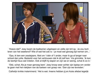 „Hoezo dat?‟ Joey kwam de badkamer uitgelopen en zette zijn bril op. „Je zou toch
leren van het weekend? Wie of wat het ook is – je moet wel genoeg tijd nemen om...‟
 „Opa, ik ben een zesdejaars. Niet om „t één of „t ander, maar ik ga al langer naar
school dan jullie. Bedankt voor het vertrouwen dat ik dit zelf kan.‟ Iris grinnikte. „Ik kan
de leertijd heus wel indelen. Ook al blijft hij slapen en zijn we er weinig, schat ik zo in.‟
 „Oké, schat. Als je maar genoeg leert.‟ Joey kroop weer achter zijn laptop om verder
te gaan met het nakijken van de toetsen van groep vier. „Dan zijn we tevreden.‟
 Cathelijn knikte instemmend. „Het is wat. Ineens hebben jij en Auke allebei tegelijk
 