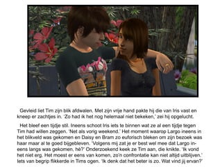 Gevleid liet Tim zijn blik afdwalen. Met zijn vrije hand pakte hij die van Iris vast en
kneep er zachtjes in. „Zo had ik het nog helemaal niet bekeken,‟ zei hij opgelucht.
  Het bleef een tijdje stil. Ineens schoot Iris iets te binnen wat ze al een tijdje tegen
Tim had willen zeggen. „Net als vorig weekend.‟ Het moment waarop Largo ineens in
het blikveld was gekomen en Daisy en Bram zo euforisch bleken om zijn bezoek was
haar maar al te goed bijgebleven. „Volgens mij zat je er best wel mee dat Largo in-
eens langs was gekomen, hè?‟ Onderzoekend keek ze Tim aan, die knikte. „Ik vond
het niet erg. Het moest er eens van komen, zo‟n confrontatie kan niet altijd uitblijven.‟
Iets van begrip flikkerde in Tims ogen. „Ik denk dat het beter is zo. Wat vind jij ervan?‟
 