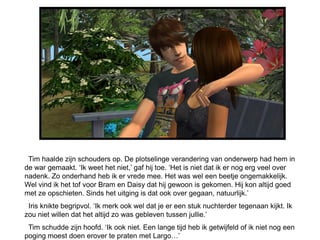 Tim haalde zijn schouders op. De plotselinge verandering van onderwerp had hem in
de war gemaakt. „Ik weet het niet,‟ gaf hij toe. „Het is niet dat ik er nog erg veel over
nadenk. Zo onderhand heb ik er vrede mee. Het was wel een beetje ongemakkelijk.
Wel vind ik het tof voor Bram en Daisy dat hij gewoon is gekomen. Hij kon altijd goed
met ze opschieten. Sinds het uitging is dat ook over gegaan, natuurlijk.‟
 Iris knikte begripvol. „Ik merk ook wel dat je er een stuk nuchterder tegenaan kijkt. Ik
zou niet willen dat het altijd zo was gebleven tussen jullie.‟
 Tim schudde zijn hoofd. „Ik ook niet. Een lange tijd heb ik getwijfeld of ik niet nog een
poging moest doen erover te praten met Largo…‟
 