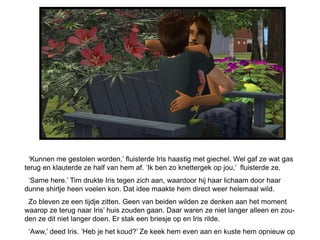 „Kunnen me gestolen worden,‟ fluisterde Iris haastig met giechel. Wel gaf ze wat gas
terug en klauterde ze half van hem af. „Ik ben zo knettergek op jou,‟ fluisterde ze.
 „Same here.‟ Tim drukte Iris tegen zich aan, waardoor hij haar lichaam door haar
dunne shirtje heen voelen kon. Dat idee maakte hem direct weer helemaal wild.
 Zo bleven ze een tijdje zitten. Geen van beiden wilden ze denken aan het moment
waarop ze terug naar Iris‟ huis zouden gaan. Daar waren ze niet langer alleen en zou-
den ze dit niet langer doen. Er stak een briesje op en Iris rilde.
 „Aww,‟ deed Iris. „Heb je het koud?‟ Ze keek hem even aan en kuste hem opnieuw op
 