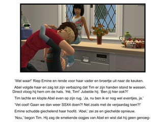 ‘Wel waar!’ Riep Emine en rende voor haar vader en broertje uit naar de keuken.
 Abel volgde haar en zag tot zijn verbazing dat Tim er zijn handen stond te wassen.
Direct vloog hij hem om de hals. ‘Hé, Tim!’ Jubelde hij. ‘Ben jij hier ook?!’
 Tim lachte en klopte Abel even op zijn rug. ‘Ja, nu ben ik er nog wel eventjes, ja.’
 ‘Vet cool! Gaan we dan weer SSX4 doen?! Net zoals met de verjaardag toen?!’
 Emine schudde giechelend haar hoofd. ‘Abel,’ zei ze en giechelde opnieuw.
 ‘Nou,’ begon Tim. Hij zag de smekende oogjes van Abel en wist dat hij geen genoeg-
 