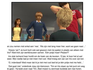 en zou nemen met enkel een ‘nee’. ‘We zijn niet lang meer hier, want we gaan naar…’
  ‘Hoezo ‘we’? Je kunt toch ook wel gewoon met mij spelen in plaats van alleen met
Iris?’ Abel trok zijn wenkbrauwen samen. ‘Eén potje maar! Please?!’
 Iris stak lachend haar hoofd om de hoek van de keuken. ‘O jee, ik hoor het al wel
weer. Mijn neefje laat je niet meer met rust.’ Abel kreeg een aai van Iris over zijn bol.
 ‘O, inderdaad! Wed maar dat ik je niet met rust laat tot je één potje met me hebt…’
  ‘Dat gaat niet,’ onderbrak Joey zijn kleinzoon. ‘Tim en Iris staan op het punt om weg
te gaan.’ Hij keek even naar Tim. Abel moest nu eenmaal duidelijk een nee horen.
 