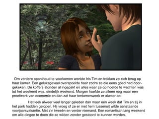 Om verdere oponthoud te voorkomen wenkte Iris Tim en trokken ze zich terug op
haar kamer. Een geluksgevoel overspoelde haar zodra ze die eens goed had door-
gekeken. De koffers stonden al ingepakt en alles waar ze op hoefde te wachten was
tot het weekend was, eindelijk weekend. Morgen hoefde ze alleen nog maar een
proefwerk van economie en dan zat haar tentamenweek er alweer op.
          Het leek alweer veel langer geleden dan maar één week dat Tim en zij in
het park hadden gelopen. Hij vroeg of ze er met hem tussenuit wilde aanstaande
voorjaarsvakantie. Met z’n tweeën en verder niemand. Een romantisch lang weekend
om alle dingen te doen die ze wilden zonder gestoord te kunnen worden.
 