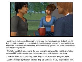 Justin keek met een lachje om zijn mond naar zijn tweeling die op de bank zat. Hij
kon zich nog zo goed herinneren dat Jim en hij die twee kleintjes in huis hadden ge-
nomen en nu hadden ze alweer een adoptieaanvraag gedaan. Na tijden van wachten
was het eindelijk zover.
 Cathelijn vond het vertederend dat haar zoon zich zenuwachtig maakte om het ge-
sprek dat hij en Jim zouden gaan hebben vandaag en knipoogde naar Joey.
 ‘Je koffie wordt koud,’ zei Joey zacht. ‘Kop op, het komt heus wel goed, hoor.’
 Justin schraapte zijn keel en ademde diep uit. ‘Dat weet ik wel,’ reageerde hij toen.
 
