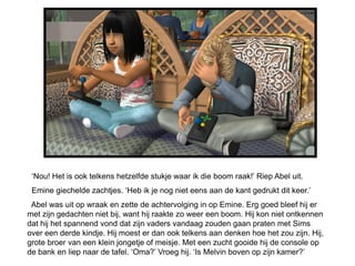 ‘Nou! Het is ook telkens hetzelfde stukje waar ik die boom raak!’ Riep Abel uit.
 Emine giechelde zachtjes. ‘Heb ik je nog niet eens aan de kant gedrukt dit keer.’
 Abel was uit op wraak en zette de achtervolging in op Emine. Erg goed bleef hij er
met zijn gedachten niet bij, want hij raakte zo weer een boom. Hij kon niet ontkennen
dat hij het spannend vond dat zijn vaders vandaag zouden gaan praten met Sims
over een derde kindje. Hij moest er dan ook telkens aan denken hoe het zou zijn. Hij,
grote broer van een klein jongetje of meisje. Met een zucht gooide hij de console op
de bank en liep naar de tafel. ‘Oma?’ Vroeg hij. ‘Is Melvin boven op zijn kamer?’
 