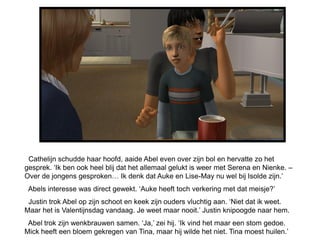 Cathelijn schudde haar hoofd, aaide Abel even over zijn bol en hervatte zo het
gesprek. ‘Ik ben ook heel blij dat het allemaal gelukt is weer met Serena en Nienke. –
Over de jongens gesproken… Ik denk dat Auke en Lise-May nu wel bij Isolde zijn.’
 Abels interesse was direct gewekt. ‘Auke heeft toch verkering met dat meisje?’
 Justin trok Abel op zijn schoot en keek zijn ouders vluchtig aan. ‘Niet dat ik weet.
Maar het is Valentijnsdag vandaag. Je weet maar nooit.’ Justin knipoogde naar hem.
 Abel trok zijn wenkbrauwen samen. ‘Ja,’ zei hij. ‘Ik vind het maar een stom gedoe.
Mick heeft een bloem gekregen van Tina, maar hij wilde het niet. Tina moest huilen.’
 