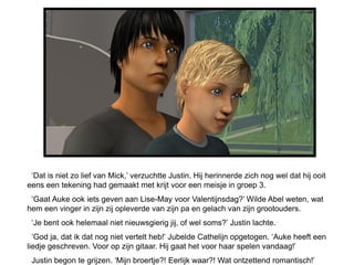 ‘Dat is niet zo lief van Mick,’ verzuchtte Justin. Hij herinnerde zich nog wel dat hij ooit
eens een tekening had gemaakt met krijt voor een meisje in groep 3.
 ‘Gaat Auke ook iets geven aan Lise-May voor Valentijnsdag?’ Wilde Abel weten, wat
hem een vinger in zijn zij opleverde van zijn pa en gelach van zijn grootouders.
 ‘Je bent ook helemaal niet nieuwsgierig jij, of wel soms?’ Justin lachte.
  ‘God ja, dat ik dat nog niet vertelt heb!’ Jubelde Cathelijn opgetogen. ‘Auke heeft een
liedje geschreven. Voor op zijn gitaar. Hij gaat het voor haar spelen vandaag!’
 Justin begon te grijzen. ‘Mijn broertje?! Eerlijk waar?! Wat ontzettend romantisch!’
 
