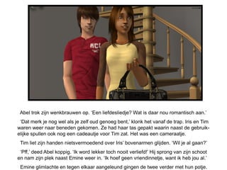 Abel trok zijn wenkbrauwen op. ‘Een liefdesliedje? Wat is daar nou romantisch aan.’
 ‘Dat merk je nog wel als je zelf oud genoeg bent,’ klonk het vanaf de trap. Iris en Tim
waren weer naar beneden gekomen. Ze had haar tas gepakt waarin naast de gebruik-
elijke spullen ook nog een cadeautje voor Tim zat. Het was een cameraatje.
 Tim liet zijn handen nietsvermoedend over Iris’ bovenarmen glijden. ‘Wil je al gaan?’
 ‘Pff,’ deed Abel koppig. ‘Ik word lekker toch nooit verliefd!’ Hij sprong van zijn schoot
en nam zijn plek naast Emine weer in. ‘Ik hoef geen vriendinnetje, want ik heb jou al.’
 Emine glimlachte en tegen elkaar aangeleund gingen de twee verder met hun potje.
 