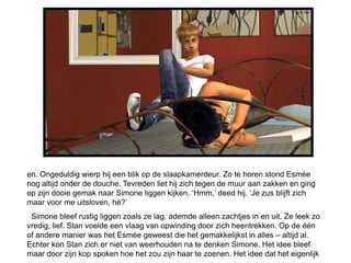en. Ongeduldig wierp hij een blik op de slaapkamerdeur. Zo te horen stond Esmée
nog altijd onder de douche. Tevreden liet hij zich tegen de muur aan zakken en ging
op zijn dooie gemak naar Simone liggen kijken. ‘Hmm,’ deed hij. ‘Je zus blijft zich
maar voor me uitsloven, hè?’
 Simone bleef rustig liggen zoals ze lag, ademde alleen zachtjes in en uit. Ze leek zo
vredig, lief. Stan voelde een vlaag van opwinding door zich heentrekken. Op de één
of andere manier was het Esmée geweest die het gemakkelijkst in alles – altijd al.
Echter kon Stan zich er niet van weerhouden na te denken Simone. Het idee bleef
maar door zijn kop spoken hoe het zou zijn haar te zoenen. Het idee dat het eigenlijk
 