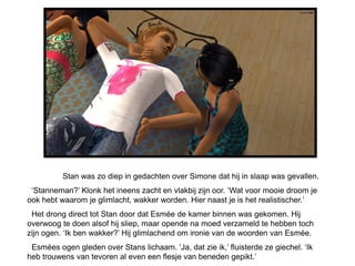 Stan was zo diep in gedachten over Simone dat hij in slaap was gevallen.
 ‘Stanneman?’ Klonk het ineens zacht en vlakbij zijn oor. ‘Wat voor mooie droom je
ook hebt waarom je glimlacht, wakker worden. Hier naast je is het realistischer.’
 Het drong direct tot Stan door dat Esmée de kamer binnen was gekomen. Hij
overwoog te doen alsof hij sliep, maar opende na moed verzameld te hebben toch
zijn ogen. ‘Ik ben wakker?’ Hij glimlachend om ironie van de woorden van Esmée.
 Esmées ogen gleden over Stans lichaam. ‘Ja, dat zie ik,’ fluisterde ze giechel. ‘Ik
heb trouwens van tevoren al even een flesje van beneden gepikt.’
 