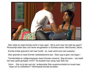 Stan slikte en keek Esmée recht in haar ogen. ‘Wil je echt naar het café toe gaan?’
Persoonlijk wilde Stan zich liever terugtrekken in Esmées kamer. Met Esmée, allicht.
 Esmée knikte grijnzend met haar hoofd. ‘Ja, maar eerst even een preparty.’
 Stan grijnsde en keek Esmée veelbetekenend aan. ‘Daar zeg ik geen nee tegen..’
 Triomfantelijk en zelfgenoegzaam kwam Esmée overeind. ‘Zeg het eens – wie heeft
het weer goed geregeld, hmm?’ Ze draaide haar wang naar Stan toe.
 ‘Hmm… Dat zul jij dan wel zijn,’ antwoordde Stan quasinonchalant en kuste haar.
  ‘Klaar om te vertrekken?’ Informeerde Esmée tevreden.
 