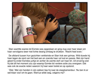 Stan wachtte expres tot Esmée was opgestaan en ging vlug voor haar staan om
haar vervolgens weer met lichte dwang omlaag te drukken. ‘Wacht heel even.’
 De afstand tussen hun gezichten verkleinde en Stan trok een grimas. Wild duwde hij
haar tegen de rand van het bed aan en zoende haar vol lust en passie. Met zijn hand
gleed hij onder Esmées jurkje en achter de zachte stof van haar bh. Uit ervaring wist
hij dat dit het moment zou zijn waarop Esmée tot verdere actie zou overgaan. Dat
was ook de exacte reden waarom hij haar weer losliet en op opstond.
 ‘Oké.’ Met zijn handen in zijn zakken liep hij naar de slaapkamerdeur. ‘Nu ben ik er
wel klaar voor om te gaan. Want je wilde weg, volgens mij?’
 