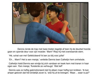 Dennis rende de trap met twee treden tegelijk af toen hij de deurbel hoorde
gaan en opende deur voor zijn moeder. ‘Mam!’ Riep hij met overslaande stem.
 ‘Hé, schat van me! Gefeliciteerd! Ik ben zo blij voor jullie!’
 ‘Eh… Mam? Het is een meisje,’ vertelde Dennis toen Cathelijn hem omhelsde.
 Cathelijn hield Dennis een eindje bij zich vandaan en keek hem met tranen in haar
ogen aan. ‘Een meisje,’ fluisterde ze verheugd. ‘Wat lief!’
 Dennis was zo heftig geëmotioneerd dat hij alleen maar heftig kon knikken. ‘Ik kan
amper geloven dat het eindelijk zover is,’ wist hij uit te brengen. ‘Maar… waar is pa?’
 