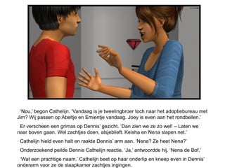 ‘Nou,’ begon Cathelijn. ‘Vandaag is je tweelingbroer toch naar het adoptiebureau met
Jim? Wij passen op Abeltje en Emientje vandaag. Joey is even aan het rondbellen.’
 Er verscheen een grimas op Dennis’ gezicht. ‘Dan zien we ze zo wel! – Laten we
naar boven gaan. Wel zachtjes doen, alsjeblieft. Keisha en Nena slapen net.’
 Cathelijn hield even halt en raakte Dennis’ arm aan. ‘Nena? Ze heet Nena?’
 Onderzoekend peilde Dennis Cathelijn reactie. ‘Ja,’ antwoordde hij. ‘Nena de Bof.’
 ‘Wat een prachtige naam.’ Cathelijn beet op haar onderlip en kneep even in Dennis’
onderarm voor ze de slaapkamer zachtjes ingingen.
 