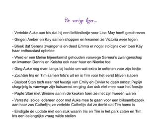 - Vertelde Auke aan Iris dat hij een liefdesliedje voor Lise-May heeft geschreven
- Gingen Amber en Kay samen shoppen en kwamen ze Victoria weer tegen
- Bleek dat Serena zwanger is en deed Emma er nogal stoïcijns over toen Kay
haar enthousiast opbelde
- Werd er een kleine bijeenkomst gehouden vanwege Serena’s zwangerschap
en kwamen Dennis en Keisha ook naar haar en Nienke toe
- Ging Auke nog even langs bij Isolde om wat extra te oefenen voor zijn liedje
- Zochten Iris en Tim samen foto’s uit en is Tim voor het eerst blijven slapen
- Besloot Stan toch naar het feestje van Emily en Olivier te gaan omdat Pepijn
chagrijnig is vanwege zijn huisarrest en ging dan ook niet mee naar het feestje
- Papte Stan met Simone aan in de keuken toen ze met zijn tweeën waren
- Verraste Isolde iedereen door met Auke mee te gaan voor een bliksembezoek
aan haar zus Cathelijn; ze vertelde Cathelijn dat ze denkt dat Tim homo is
- Eindigde de update met een stuk waarin Iris en Tim in het park zaten en Tim
Iris een belangrijke vraag wilde stellen
 