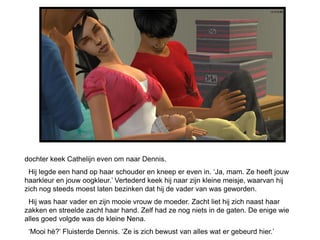 dochter keek Cathelijn even om naar Dennis.
 Hij legde een hand op haar schouder en kneep er even in. ‘Ja, mam. Ze heeft jouw
haarkleur en jouw oogkleur.’ Vertederd keek hij naar zijn kleine meisje, waarvan hij
zich nog steeds moest laten bezinken dat hij de vader van was geworden.
 Hij was haar vader en zijn mooie vrouw de moeder. Zacht liet hij zich naast haar
zakken en streelde zacht haar hand. Zelf had ze nog niets in de gaten. De enige wie
alles goed volgde was de kleine Nena.
 ‘Mooi hè?’ Fluisterde Dennis. ‘Ze is zich bewust van alles wat er gebeurd hier.’
 