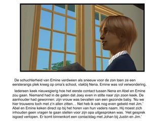 De schuchterheid van Emine verdween als sneeuw voor de zon toen ze een
eersterangs plek kreeg op oma’s schoot, vlakbij Nena. Emine was vol verwondering.
  Iedereen keek nieuwsgierig hoe het eerste contact tussen Nena en Abel en Emine
zou gaan. Niemand had in de gaten dat Joey even in stilte naar zijn zoon keek. De
aanhouder had gewonnen: zijn vrouw was bevallen van een gezonde baby. ‘Nu we
hier trouwens toch met z’n allen zitten… Net heb ik ook nog even gebeld met Jim.’
Abel en Emine keken direct op bij het horen van hun vaders naam. Hij moest zich
inhouden geen vragen te gaan stellen voor zijn opa uitgesproken was. ‘Het gesprek
isgoed verlopen. Er komt binnenkort een contactdag met Johan bij Justin en Jim.’
 