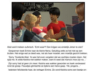 Abel werd meteen euforisch. ‘Echt waar?! Dan krijgen we eindelijk Johan te zien!’
 Gespannen keek Emine naar de kleine Nena. Gelukkig zette ze het niet op een
brullen. Het enige wat ze deed was, net als haar moeder, een moeilijk gezicht trekken.
 ‘Sorry,’ fluisterde Abel. ‘Ik was het even vergeten dat we zachtjes moeten doen. Het
spijt me. Ik wilde Keisha niet wakker maken, want ik weet dat mama’s moe zijn na…’
 Zijn sorry had al geen zin meer: Keisha was wakker geworden en keek verdwaasd
rond de groep. Flauwtjes glimlachte ze tijdens een halve gaap. ‘Hé, jongens…’
 Iedereen feliciteerde haar, de verlegen Emine. Ze vond Keisha soms een beetje on-
 