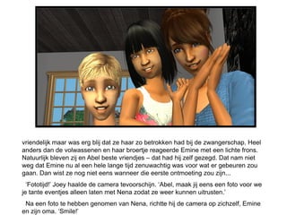 vriendelijk maar was erg blij dat ze haar zo betrokken had bij de zwangerschap. Heel
anders dan de volwassenen en haar broertje reageerde Emine met een lichte frons.
Natuurlijk bleven zij en Abel beste vriendjes – dat had hij zelf gezegd. Dat nam niet
weg dat Emine nu al een hele lange tijd zenuwachtig was voor wat er gebeuren zou
gaan. Dan wist ze nog niet eens wanneer die eerste ontmoeting zou zijn...
  ‘Fototijd!’ Joey haalde de camera tevoorschijn. ‘Abel, maak jij eens een foto voor we
je tante eventjes alleen laten met Nena zodat ze weer kunnen uitrusten.’
 Na een foto te hebben genomen van Nena, richtte hij de camera op zichzelf, Emine
en zijn oma. ‘Smile!’
 