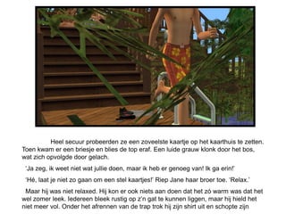 Heel secuur probeerden ze een zoveelste kaartje op het kaarthuis te zetten.
Toen kwam er een briesje en blies de top eraf. Een luide grauw klonk door het bos,
wat zich opvolgde door gelach.
 ‘Ja zeg, ik weet niet wat jullie doen, maar ik heb er genoeg van! Ik ga erin!’
 ‘Hé, laat je niet zo gaan om een stel kaartjes!’ Riep Jane haar broer toe. ‘Relax.’
 Maar hij was niet relaxed. Hij kon er ook niets aan doen dat het zó warm was dat het
wel zomer leek. Iedereen bleek rustig op z’n gat te kunnen liggen, maar hij hield het
niet meer vol. Onder het afrennen van de trap trok hij zijn shirt uit en schopte zijn
 