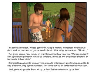 Iris schoot in de lach. ‘Hoezo gehoord? Jij lag te maffen, meneertje!’ Hoofdschud-
dend keek ze hem aan en gumde een foutje uit. ‘Kita, er ligt toch ook een CD van…’
 Tim greep Iris om haar middel en bracht zijn mond haar naar oor. ‘Wat zeg je daar?’
Met zijn handen gevaarlijk in haar zij kietelend, moest ze wel om genade smeken. ‘Ik
hoor niets, ik hoor niets!’
  Krampachtig probeerde Iris aan Tims armen te ontsnappen. Ze stond op en wilde de
trap af rennen, weg bij hem vandaan. Tim stond ook op en pakte haar opnieuw vast.
 ‘Oké, genade, genade! Bram wil op de foto! Zet hem nou maar op de foto!’
 