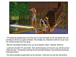 Tim pakte de gloedcamera van Kita aan en liep het trapje af. De zoveelste foto van
vandaag al die hij zou gaan schieten. Het schijfje zou misschien zelfs al vol zijn voor
Iris vanavond laat naar huis ging.
 Met een aanloopje liet Bram zich van de duikplank vallen. ‘Wazaa!’ Gilde hij.
 Lachend schudde Tim zijn hoofd. ‘Een aankondiging van tevoren zou wel fijn zijn de
volgende keer,’ mompelde hij terwijl hij het resultaat bekeek: een prachtig landschap,
maar geen Bram.
 Iris stond zachtjes te giechelen op de veranda. ‘Jullie zijn me ook een stel broers.’
 