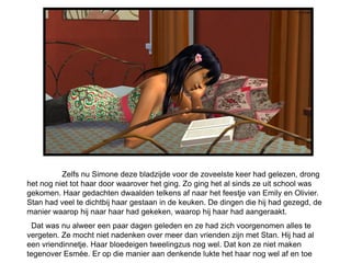 Zelfs nu Simone deze bladzijde voor de zoveelste keer had gelezen, drong
het nog niet tot haar door waarover het ging. Zo ging het al sinds ze uit school was
gekomen. Haar gedachten dwaalden telkens af naar het feestje van Emily en Olivier.
Stan had veel te dichtbij haar gestaan in de keuken. De dingen die hij had gezegd, de
manier waarop hij naar haar had gekeken, waarop hij haar had aangeraakt.
  Dat was nu alweer een paar dagen geleden en ze had zich voorgenomen alles te
vergeten. Ze mocht niet nadenken over meer dan vrienden zijn met Stan. Hij had al
een vriendinnetje. Haar bloedeigen tweelingzus nog wel. Dat kon ze niet maken
tegenover Esmée. Er op die manier aan denkende lukte het haar nog wel af en toe
 