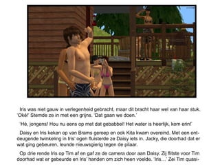 Iris was niet gauw in verlegenheid gebracht, maar dit bracht haar wel van haar stuk.
‘Oké!’ Stemde ze in met een grijns. ‘Dat gaan we doen.’
 ‘Hé, jongens! Hou nu eens op met dat gebabbel! Het water is heerlijk, kom erin!’
 Daisy en Iris keken op van Brams geroep en ook Kita kwam overeind. Met een ont-
deugende twinkeling in Iris’ ogen fluisterde ze Daisy iets in. Jacky, die doorhad dat er
wat ging gebeuren, leunde nieuwsgierig tegen de pilaar.
 Op drie rende Iris op Tim af en gaf ze de camera door aan Daisy. Zij flitste voor Tim
doorhad wat er gebeurde en Iris’ handen om zich heen voelde. ‘Iris…’ Zei Tim quasi-
 