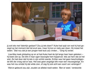 jij ooit iets met Valentijn gedaan? Zou jij iets doen?’ Auke had spijt van wat hij had ge-
zegd op het moment dat het eruit was, maar hij kon er niets aan doen. Hij moest het
weten. ‘Stel nou dat je een jongen heel leuk zou vinden…’ Ging hij verder.
 Lise-May keek plotseling op en al had Auke heel de tijd langs haar heen gekeken –
hij keek ook op. De blik in haar ogen bezorgde hem kippenvel. Iets zei hem dat ze het
wist. Ze had door dat hij iets in zijn schild voerde. Echter was het geen beschuldigen-
de blik die vroeg wat er was. Het was geen angstige blik maar een nieuwsgierige. En
was het nou omdat hij dat wilde zien, of zag hij ook echt een soort van verlangen?
 Wat er gebeurd zou zijn, zouden ze allebei nooit weten. ‘Ben er weer,’ verstoorde
 