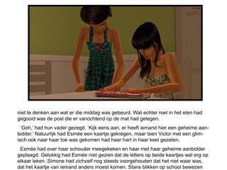 niet te denken aan wat er die middag was gebeurd. Wat echter roet in het eten had
gegooid was de post die er vanochtend op de mat had gelegen.
  ‘Goh,’ had hun vader gezegd. ‘Kijk eens aan, er heeft iemand hier een geheime aan-
bidder.’ Natuurlijk had Esmée een kaartje gekregen, maar toen Victor met een glim-
lach ook naar haar toe was gekomen had haar hart in haar keel gezeten.
 Esmée had over haar schouder meegekeken en haar met haar geheime aanbidder
geplaagd. Gelukkig had Esmée niet gezien dat de letters op beide kaartjes wel erg op
elkaar leken. Simone had zichzelf nog steeds voorgehouden dat het niet waar was,
dat het kaartje van iemand anders moest komen. Stans blikken op school bewezen
 