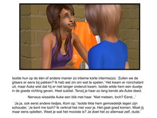 Isolde hun op de één of andere manier zo intieme korte intermezzo. ‘Zullen we de
gitaars er eens bij pakken? Ik heb wel zin om wat te spelen.’ Het kwam er nonchalant
uit, maar Auke wist dat hij er niet langer onderuit kwam. Isolde wilde hem een duwtje
in de goede richting geven. Heel subtiel. Tenzij je haar zo lang kende als Auke deed.
          Nerveus wisselde Auke een blik met haar. ‘Niet meteen, toch? Eerst...’
 ‘Ja ja, ook eerst andere liedjes. Kom op.’ Isolde tikte hem gemoedelijk tegen zijn
schouder. ‘Je kent me toch? Ik verknal het niet voor je. Het gaat goed komen. Moet jij
maar eens opletten. Weet je wat het mooiste is? Je doet het zo allemaal zelf, dude.’
 