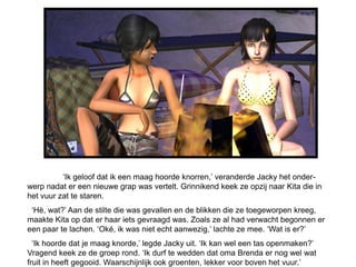 ‘Ik geloof dat ik een maag hoorde knorren,’ veranderde Jacky het onder-
werp nadat er een nieuwe grap was vertelt. Grinnikend keek ze opzij naar Kita die in
het vuur zat te staren.
 ‘Hè, wat?’ Aan de stilte die was gevallen en de blikken die ze toegeworpen kreeg,
maakte Kita op dat er haar iets gevraagd was. Zoals ze al had verwacht begonnen er
een paar te lachen. ‘Oké, ik was niet echt aanwezig,’ lachte ze mee. ‘Wat is er?’
  ‘Ik hoorde dat je maag knorde,’ legde Jacky uit. ‘Ik kan wel een tas openmaken?’
Vragend keek ze de groep rond. ‘Ik durf te wedden dat oma Brenda er nog wel wat
fruit in heeft gegooid. Waarschijnlijk ook groenten, lekker voor boven het vuur.’
 