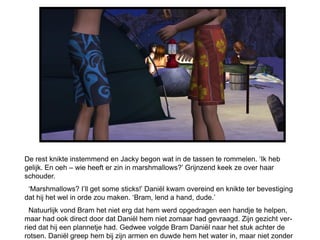 De rest knikte instemmend en Jacky begon wat in de tassen te rommelen. ‘Ik heb
gelijk. En oeh – wie heeft er zin in marshmallows?’ Grijnzend keek ze over haar
schouder.
 ‘Marshmallows? I’ll get some sticks!’ Daniël kwam overeind en knikte ter bevestiging
dat hij het wel in orde zou maken. ‘Bram, lend a hand, dude.’
  Natuurlijk vond Bram het niet erg dat hem werd opgedragen een handje te helpen,
maar had ook direct door dat Daniël hem niet zomaar had gevraagd. Zijn gezicht ver-
ried dat hij een plannetje had. Gedwee volgde Bram Daniël naar het stuk achter de
rotsen. Daniël greep hem bij zijn armen en duwde hem het water in, maar niet zonder
 