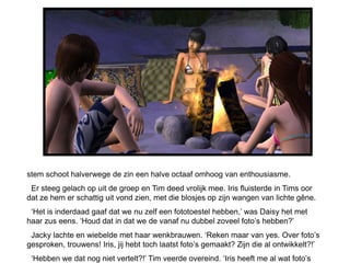 stem schoot halverwege de zin een halve octaaf omhoog van enthousiasme.
 Er steeg gelach op uit de groep en Tim deed vrolijk mee. Iris fluisterde in Tims oor
dat ze hem er schattig uit vond zien, met die blosjes op zijn wangen van lichte gêne.
 ‘Het is inderdaad gaaf dat we nu zelf een fototoestel hebben,’ was Daisy het met
haar zus eens. ‘Houd dat in dat we de vanaf nu dubbel zoveel foto’s hebben?’
 Jacky lachte en wiebelde met haar wenkbrauwen. ‘Reken maar van yes. Over foto’s
gesproken, trouwens! Iris, jij hebt toch laatst foto’s gemaakt? Zijn die al ontwikkelt?!’
 ‘Hebben we dat nog niet vertelt?!’ Tim veerde overeind. ‘Iris heeft me al wat foto’s
 