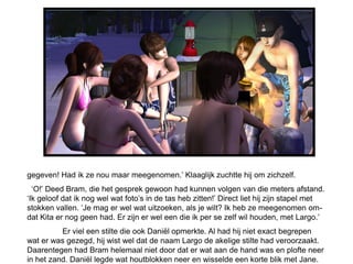 gegeven! Had ik ze nou maar meegenomen.’ Klaaglijk zuchtte hij om zichzelf.
  ‘O!’ Deed Bram, die het gesprek gewoon had kunnen volgen van die meters afstand.
‘Ik geloof dat ik nog wel wat foto’s in de tas heb zitten!’ Direct liet hij zijn stapel met
stokken vallen. ‘Je mag er wel wat uitzoeken, als je wilt? Ik heb ze meegenomen om-
dat Kita er nog geen had. Er zijn er wel een die ik per se zelf wil houden, met Largo.’
          Er viel een stilte die ook Daniël opmerkte. Al had hij niet exact begrepen
wat er was gezegd, hij wist wel dat de naam Largo de akelige stilte had veroorzaakt.
Daarentegen had Bram helemaal niet door dat er wat aan de hand was en plofte neer
in het zand. Daniël legde wat houtblokken neer en wisselde een korte blik met Jane.
 