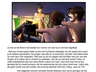 zo dat ze het Bram niet kwalijk kon nemen om wat hij er net had uitgeflapt.
  Met een scheve grijns keek ze toe hoe hij Daniël uitdaagde om als eerste een worst-
je te hebben geroosterd. De jongen was één en al onschuld, naïviteit. Dat beeld wilde
ze voor hem niet verpesten. Wie was zij om te zeggen dat het beter was om van alle
dingen af te weten die er rondom je speelden, ook als ze niet leuk waren? Nee, ze
wilde allesbehalve dat voor deze kleine vriend van haar. Voor hem was het al erg
genoeg dat hij moest kampen met de wetenschap dat zijn vader dood was. Jacky wist
als geen ander hoe dat voelde, die ervaring delende met hem, Daisy, Jane en Tim.
          Het volgende moment verraste Daniël iedereen door op te springen bij het
 