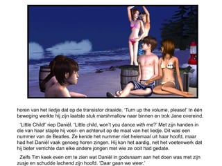 horen van het liedje dat op de transistor draaide. ‘Turn up the volume, please!’ In één
beweging werkte hij zijn laatste stuk marshmallow naar binnen en trok Jane overeind.
 ‘Little Child!’ riep Daniël. ‘Little child, won’t you dance with me?’ Met zijn handen in
die van haar stapte hij voor- en achteruit op de maat van het liedje. Dit was een
nummer van de Beatles. Ze kende het nummer niet helemaal uit haar hoofd, maar
had het Daniël vaak genoeg horen zingen. Hij kon het aardig, net het voetenwerk dat
hij beter verrichte dan elke andere jongen met wie ze ooit had gedate.
 Zelfs Tim keek even om te zien wat Daniël in godsnaam aan het doen was met zijn
zusje en schudde lachend zijn hoofd. ‘Daar gaan we weer.’
 